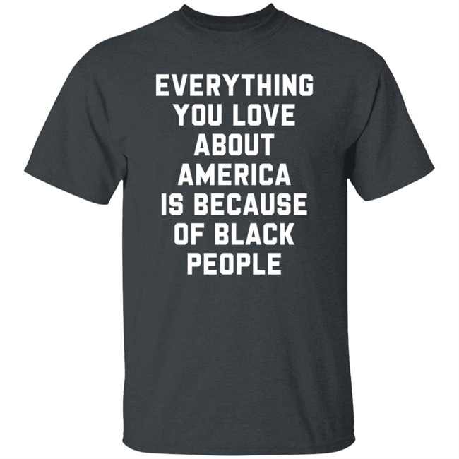 Everything You Love About America Is Because Of Black People T Shirt Everything You Love About America Is Because Of Black People T Shirt