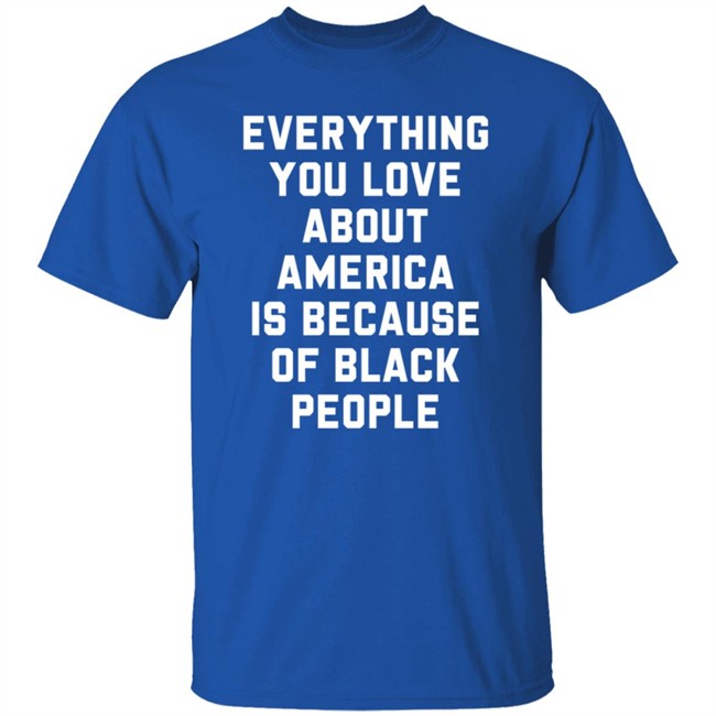 Everything You Love About America Is Because Of Black People T Shirt Everything You Love About America Is Because Of Black People T Shirt