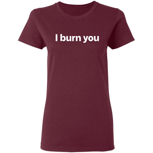 I Burn You T Shirt I Burn You T Shirt