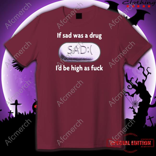 If Sad Was A Drug I'd Be High As Fuck Shirt