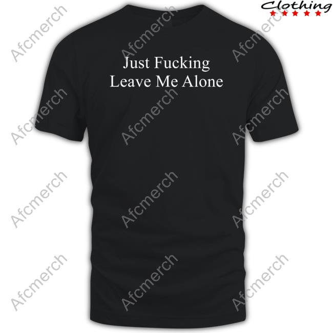 Just Fucking Leave Me Alone T Shirts