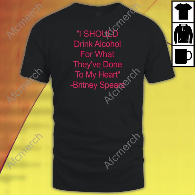 Shirts That Go Hard I Should Drink Alcohol For What They've Done To My Heart Britney Spears Shirt