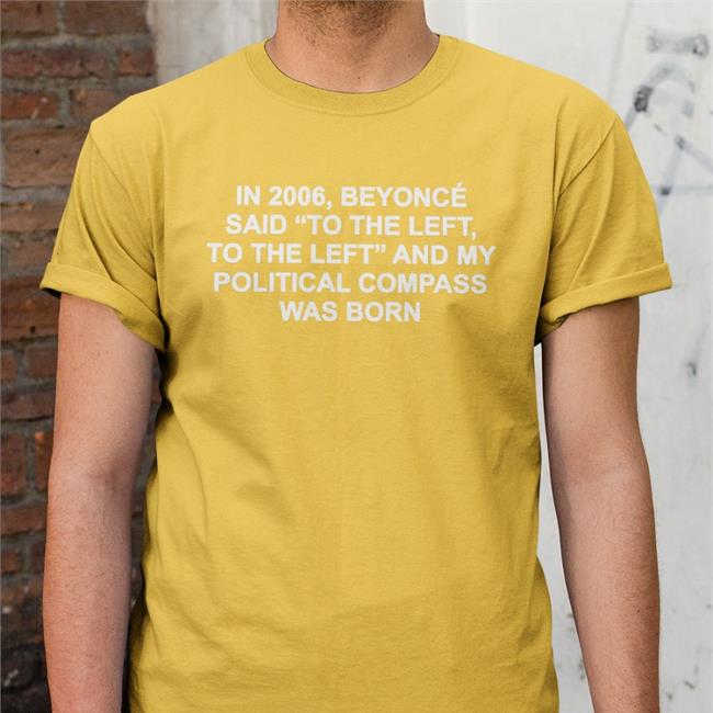 Shirts That Go Hard In 2006 Beyonce Said To The Left And My Political Compass Was Born T Shirt Shirtsthtgohard