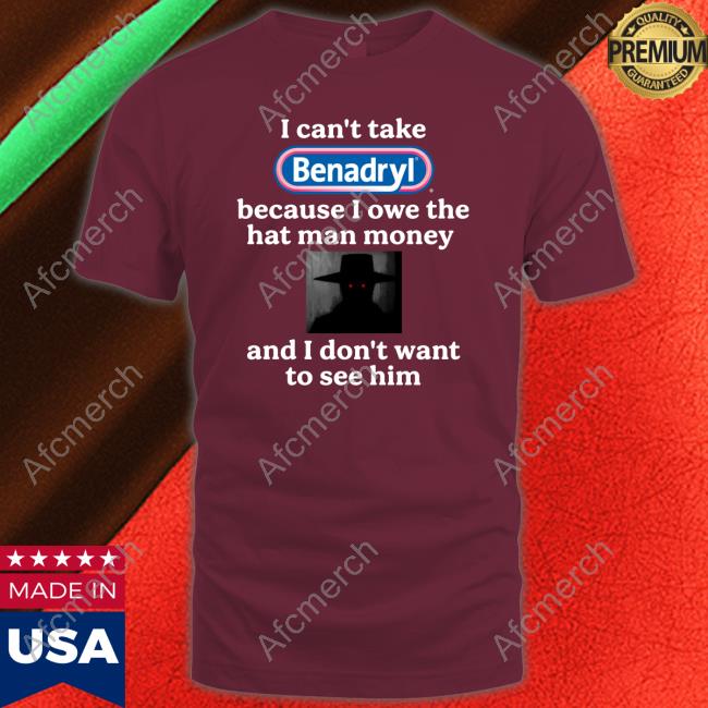 I Can't Take Benadryl Because I Owe The Hat Man Money And I Don't Want To See Him Shirt