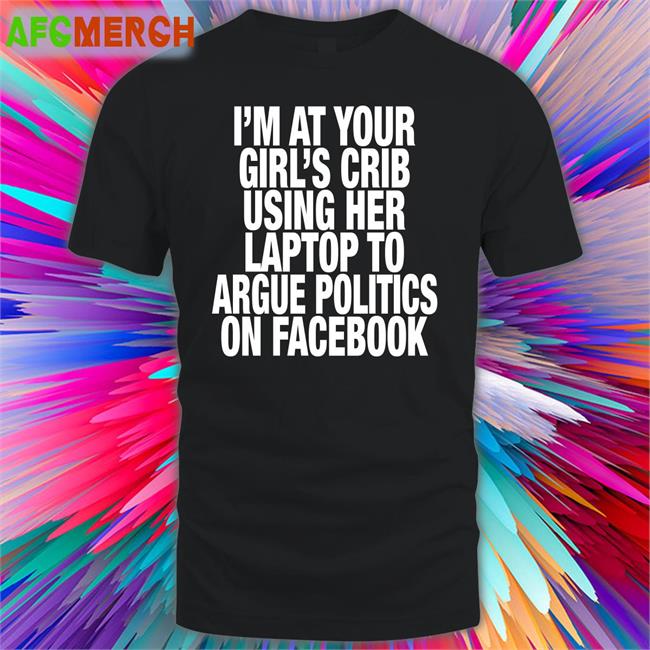 I’M At Your Girl’S Crib Using Her Laptop To Argue Politics On Facebook T Shirt Shirts That Go Hard